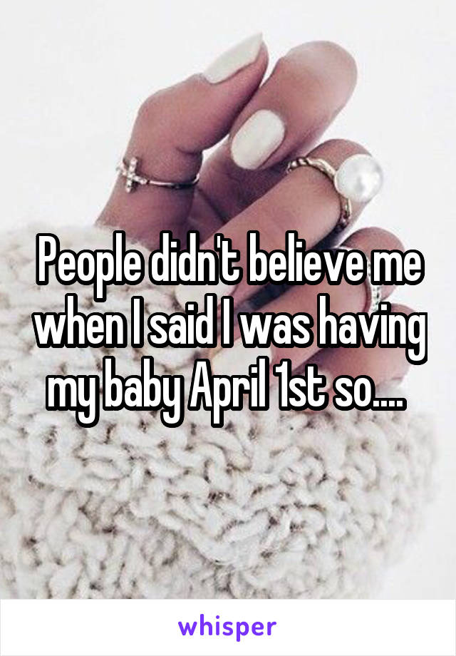 People didn't believe me when I said I was having my baby April 1st so.... 