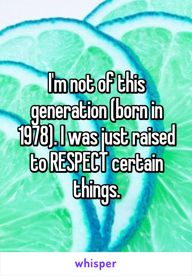 I'm not of this generation (born in 1978). I was just raised to RESPECT certain things.