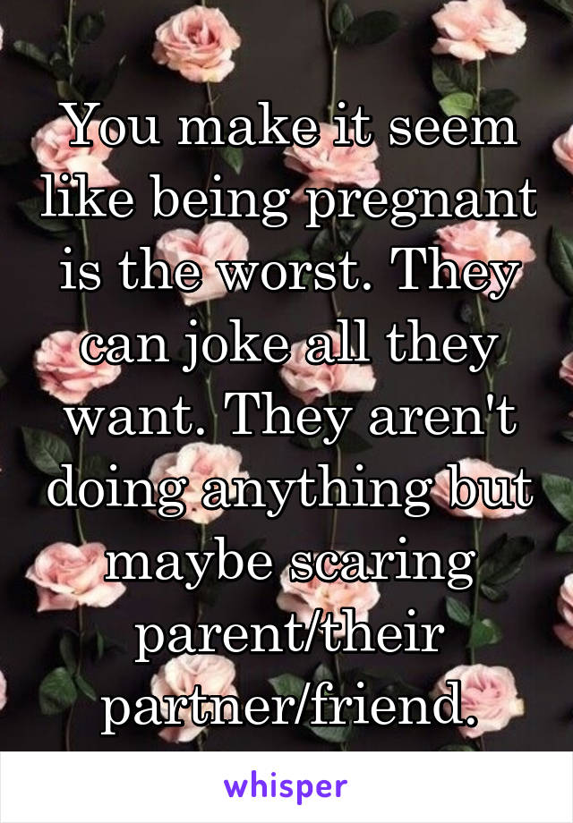 You make it seem like being pregnant is the worst. They can joke all they want. They aren't doing anything but maybe scaring parent/their partner/friend.