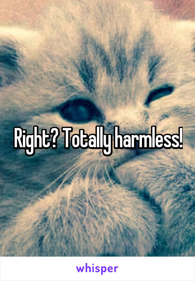 Right? Totally harmless!