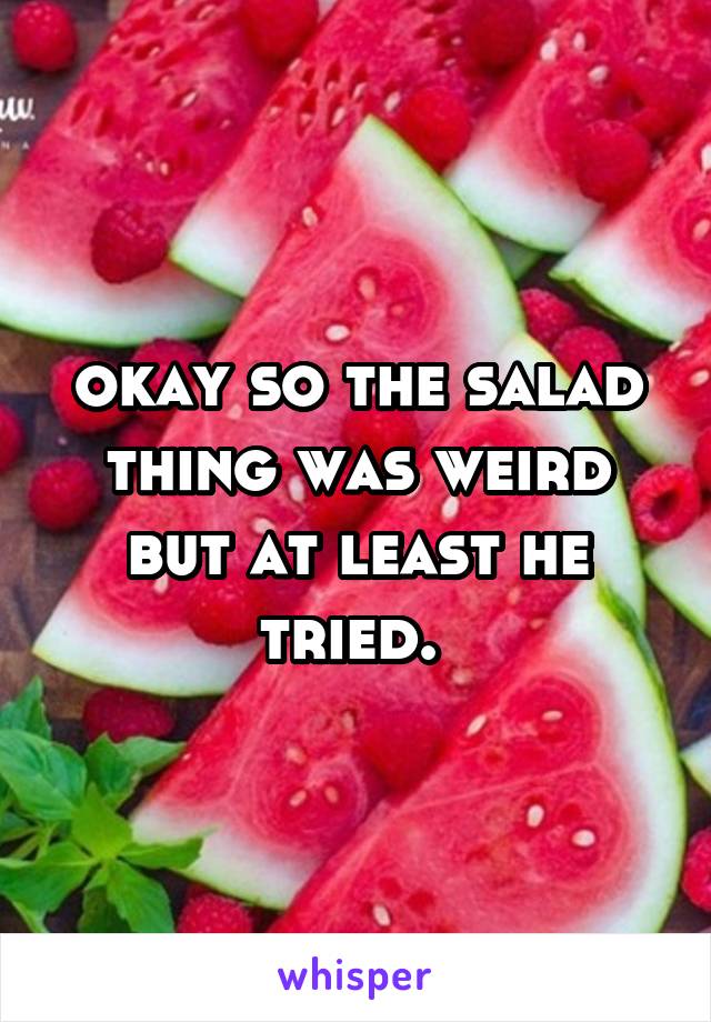 okay so the salad thing was weird but at least he tried. 