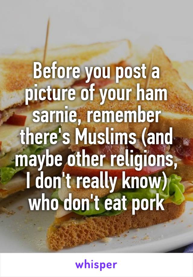 Before you post a picture of your ham sarnie, remember there's Muslims (and maybe other religions, I don't really know) who don't eat pork