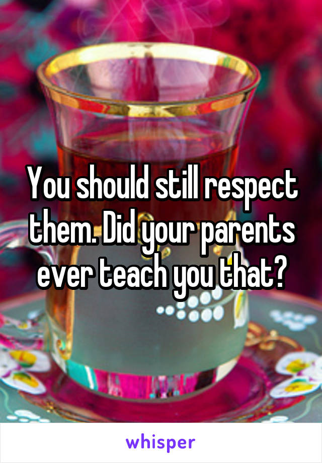 You should still respect them. Did your parents ever teach you that?