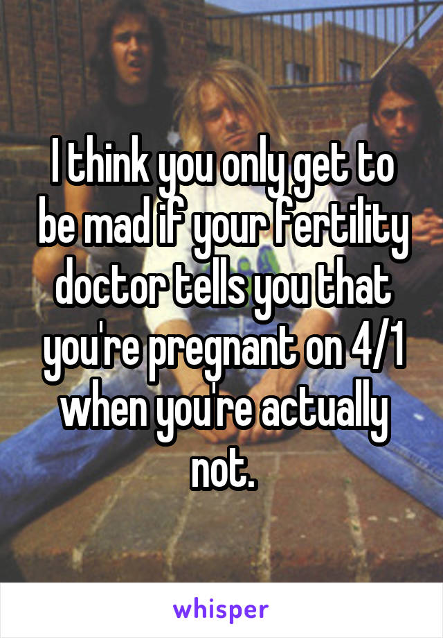 I think you only get to be mad if your fertility doctor tells you that you're pregnant on 4/1 when you're actually not.