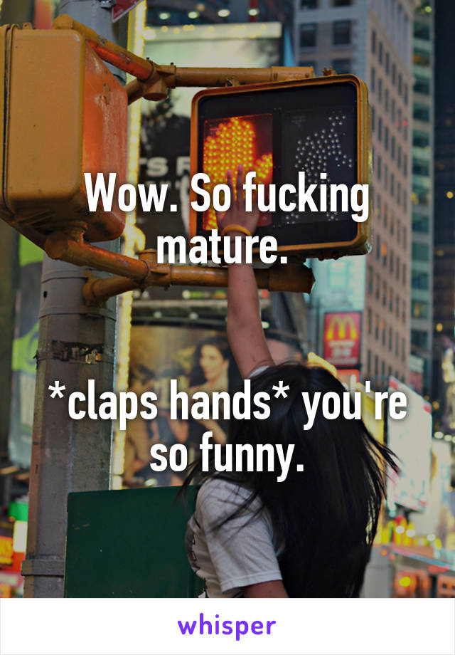 Wow. So fucking mature. 


*claps hands* you're so funny.