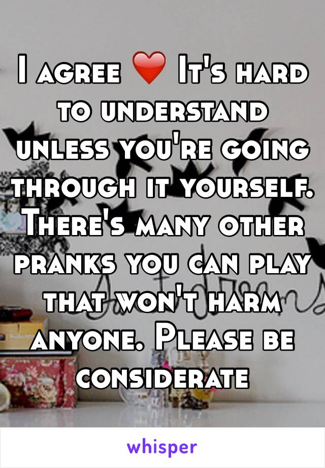 I agree ❤️ It's hard to understand unless you're going through it yourself. There's many other pranks you can play that won't harm anyone. Please be considerate