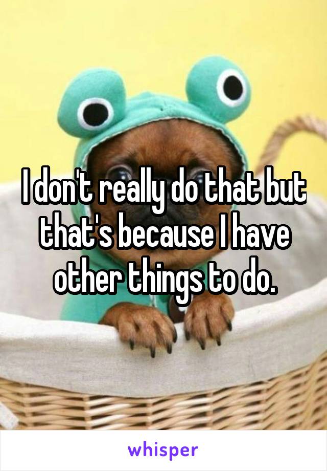 I don't really do that but that's because I have other things to do.