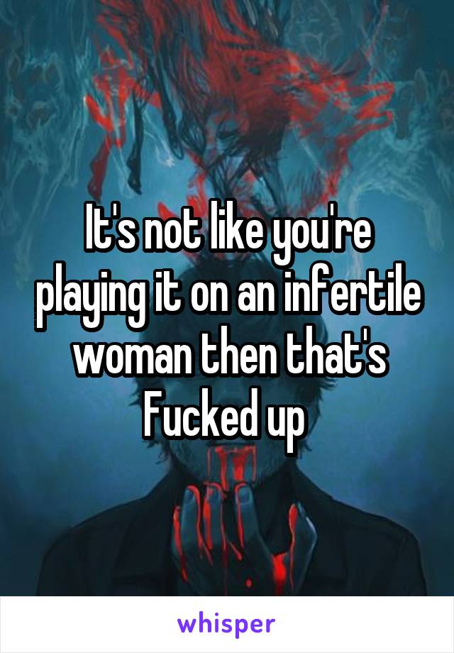 It's not like you're playing it on an infertile woman then that's Fucked up 