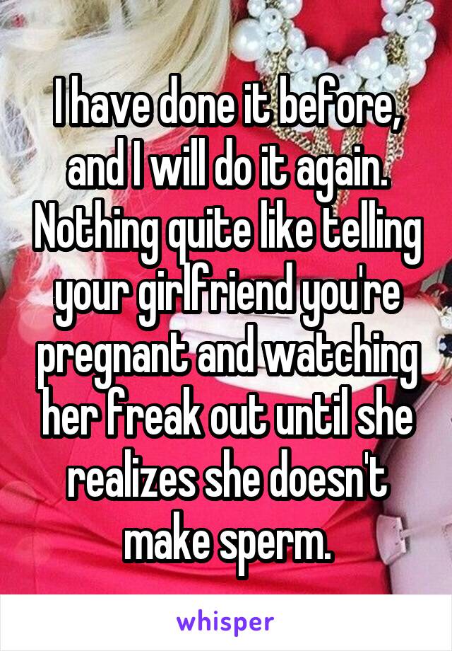 I have done it before, and I will do it again. Nothing quite like telling your girlfriend you're pregnant and watching her freak out until she realizes she doesn't make sperm.