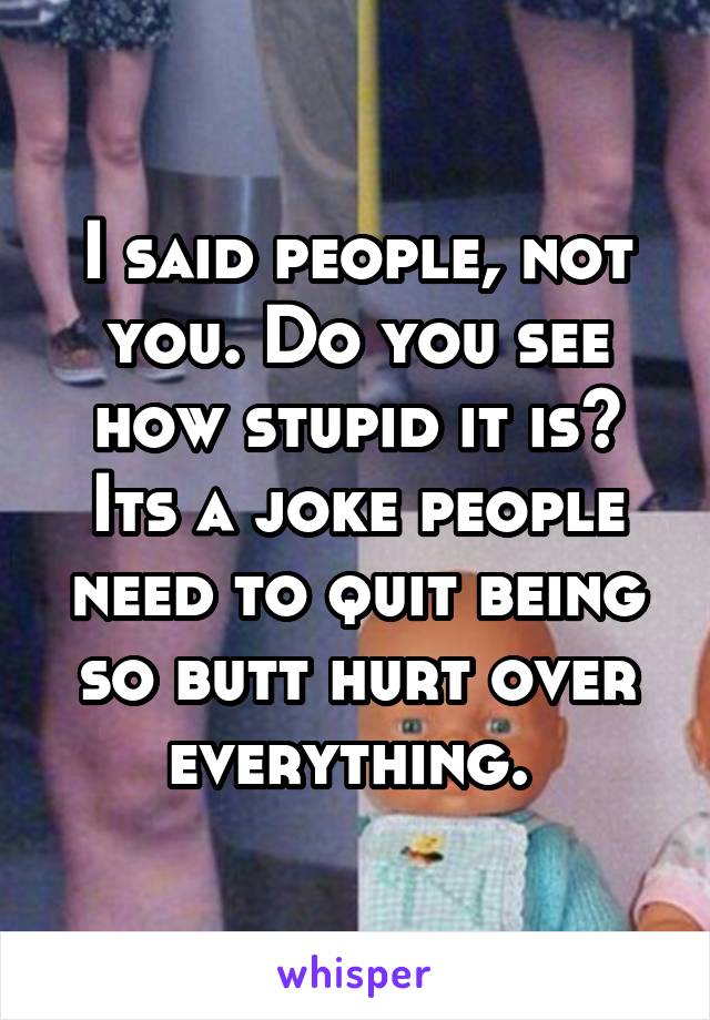 I said people, not you. Do you see how stupid it is? Its a joke people need to quit being so butt hurt over everything. 