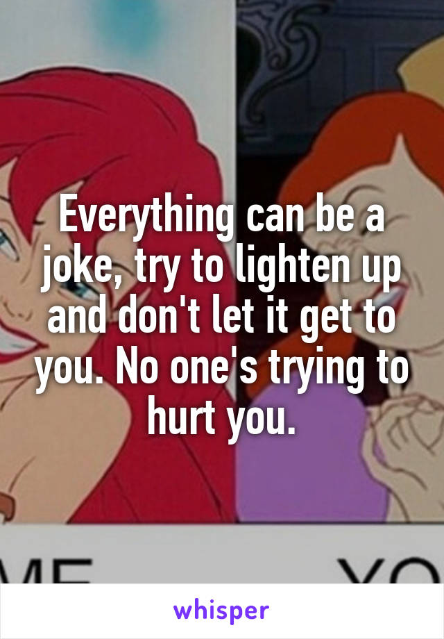 Everything can be a joke, try to lighten up and don't let it get to you. No one's trying to hurt you.