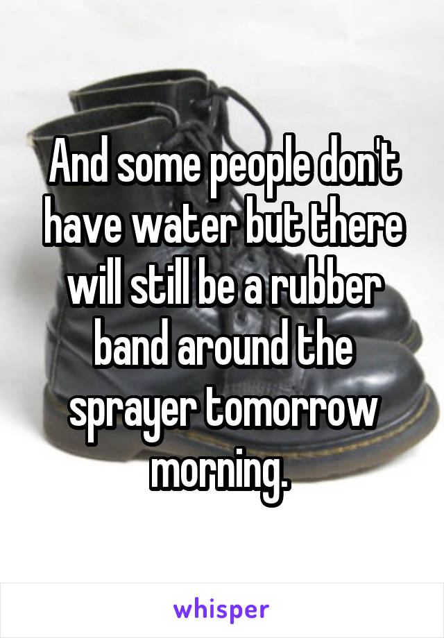 And some people don't have water but there will still be a rubber band around the sprayer tomorrow morning. 