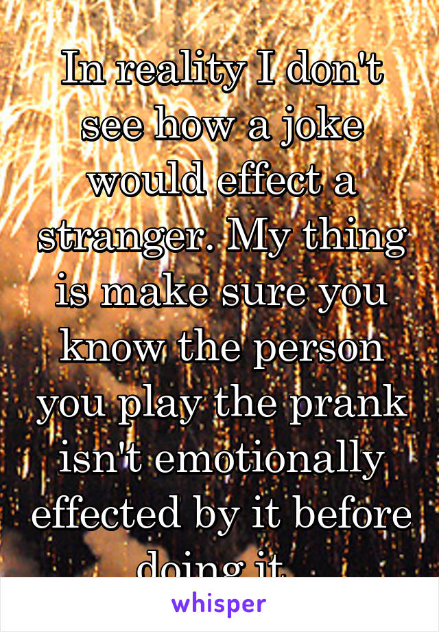 In reality I don't see how a joke would effect a stranger. My thing is make sure you know the person you play the prank isn't emotionally effected by it before doing it. 