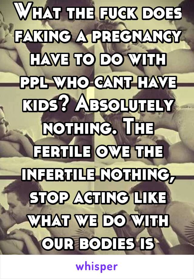 What the fuck does faking a pregnancy have to do with ppl who cant have kids? Absolutely nothing. The fertile owe the infertile nothing, stop acting like what we do with our bodies is victimizing you.