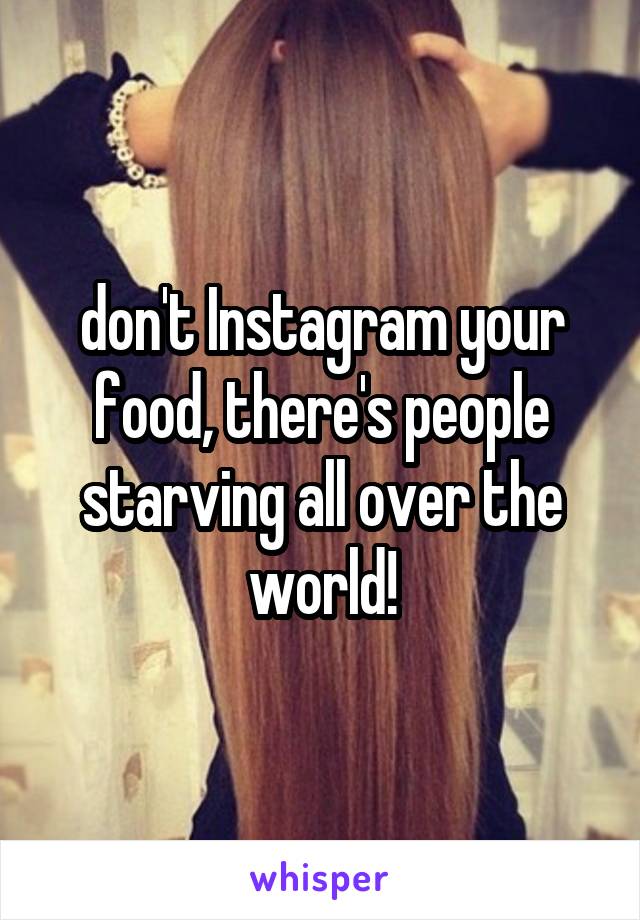 don't Instagram your food, there's people starving all over the world!