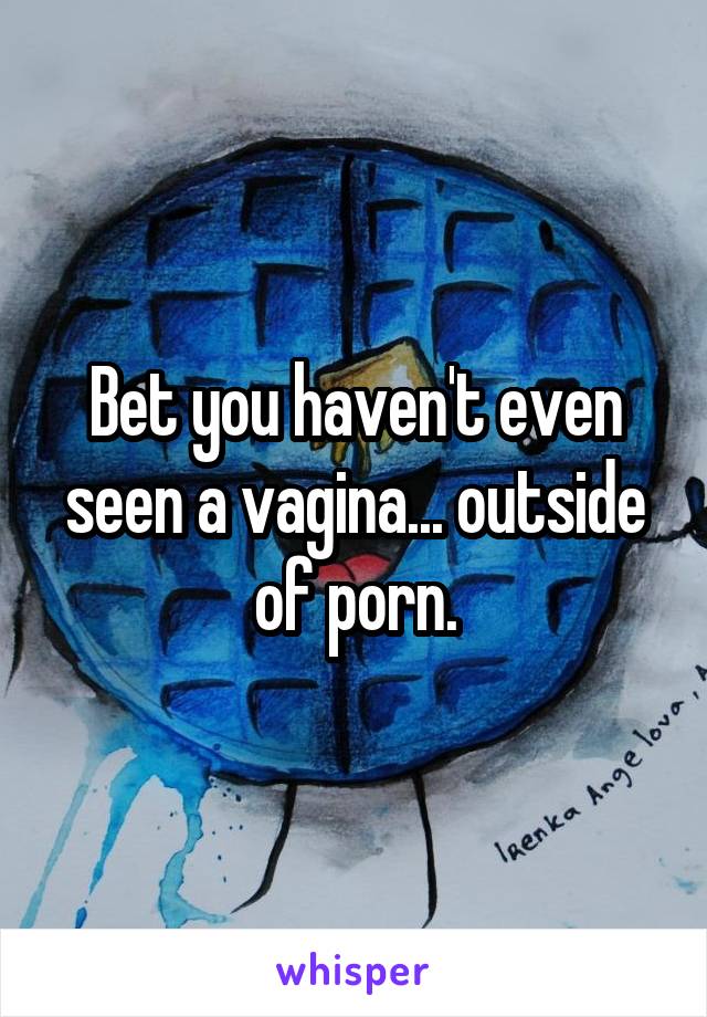 Bet you haven't even seen a vagina... outside of porn.