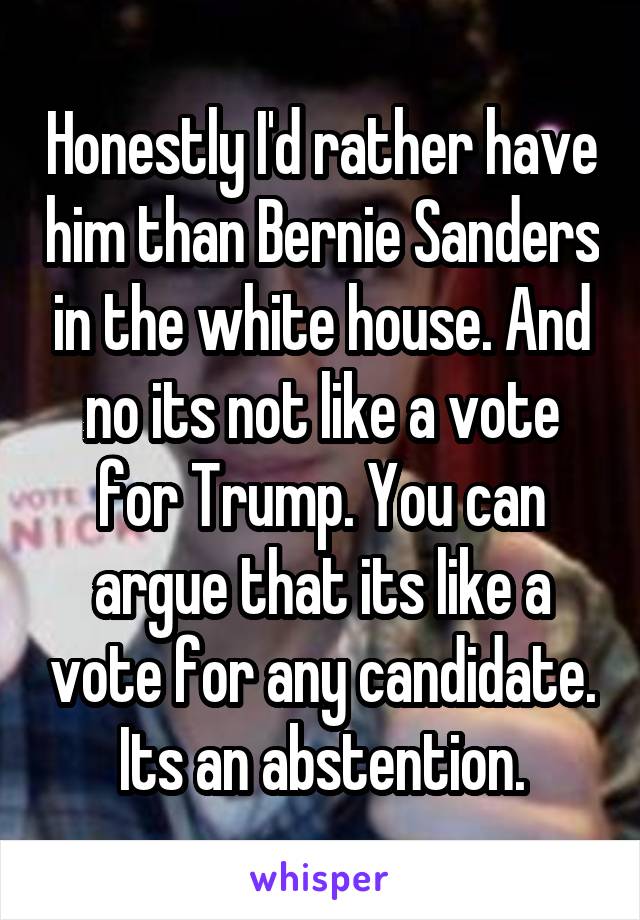 Honestly I'd rather have him than Bernie Sanders in the white house. And no its not like a vote for Trump. You can argue that its like a vote for any candidate. Its an abstention.