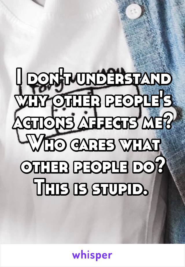 I don't understand why other people's actions affects me? Who cares what other people do? This is stupid. 