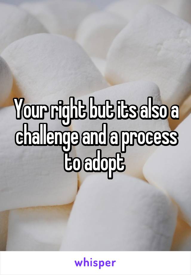 Your right but its also a challenge and a process to adopt 