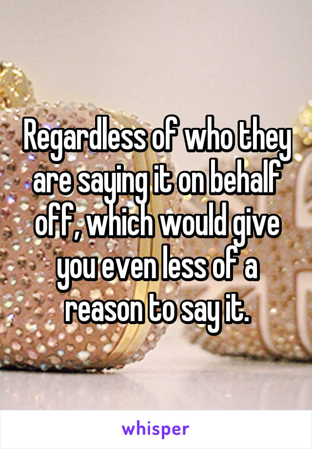 Regardless of who they are saying it on behalf off, which would give you even less of a reason to say it.