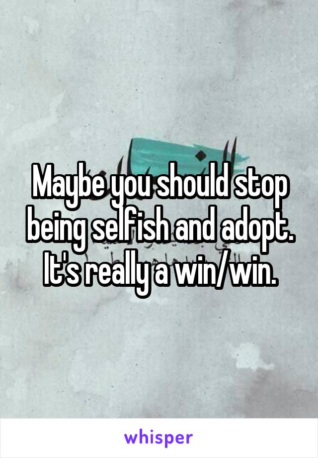 Maybe you should stop being selfish and adopt. It's really a win/win.