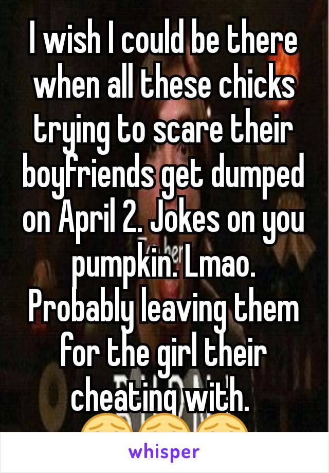 I wish I could be there when all these chicks trying to scare their boyfriends get dumped on April 2. Jokes on you pumpkin. Lmao. Probably leaving them for the girl their cheating with. 
😂😂😂