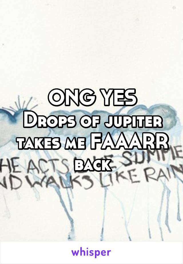 ONG YES
Drops of jupiter takes me FAAARR back