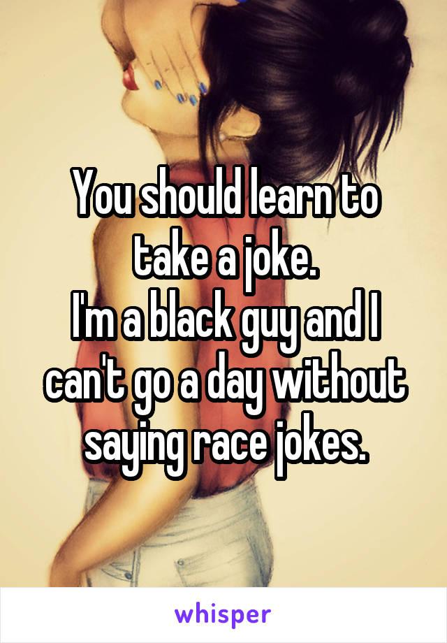 You should learn to take a joke.
I'm a black guy and I can't go a day without saying race jokes.