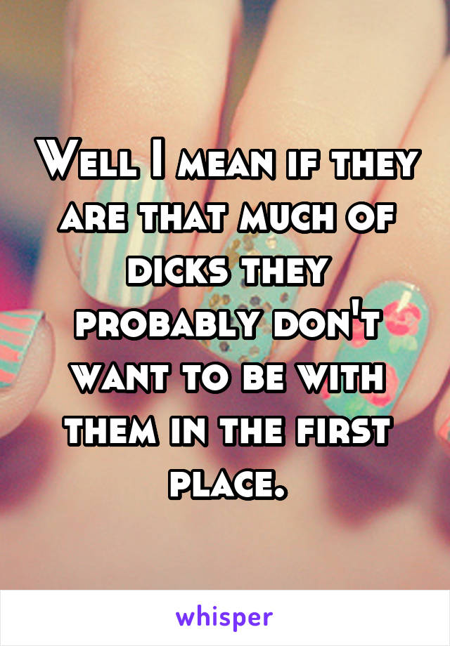 Well I mean if they are that much of dicks they probably don't want to be with them in the first place.