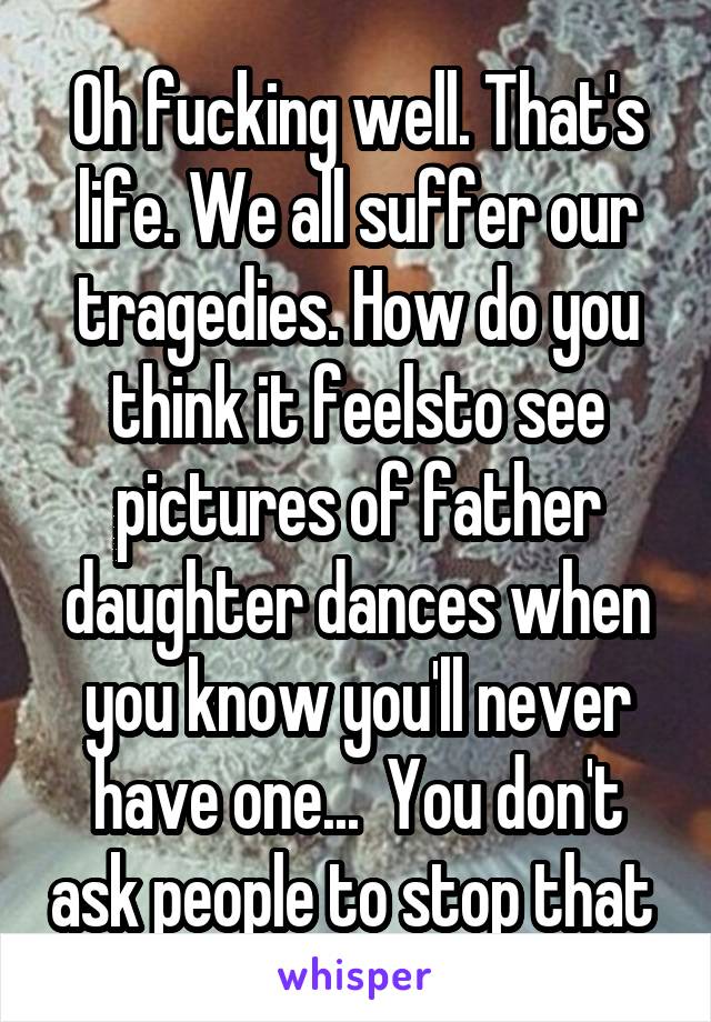 Oh fucking well. That's life. We all suffer our tragedies. How do you think it feelsto see pictures of father daughter dances when you know you'll never have one...  You don't ask people to stop that 