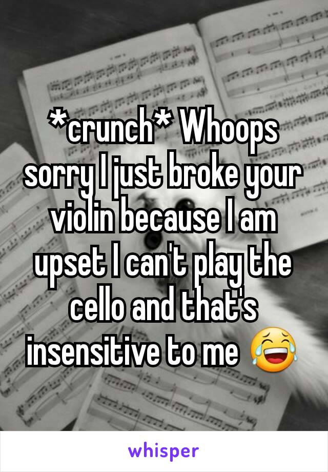 *crunch* Whoops sorry I just broke your violin because I am upset I can't play the cello and that's insensitive to me 😂