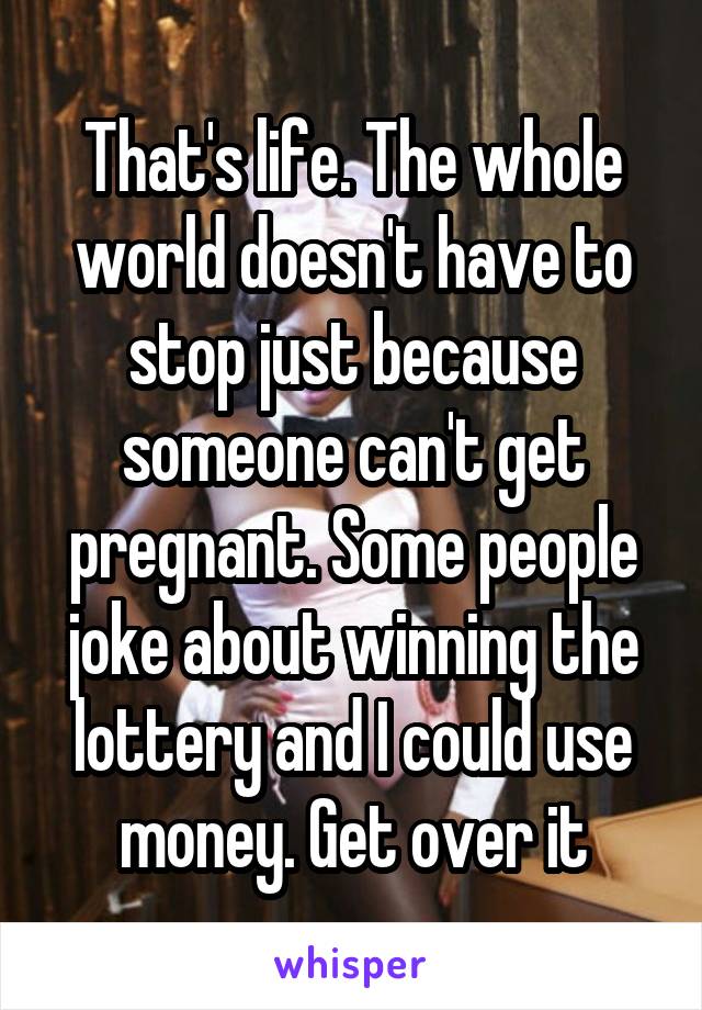 That's life. The whole world doesn't have to stop just because someone can't get pregnant. Some people joke about winning the lottery and I could use money. Get over it