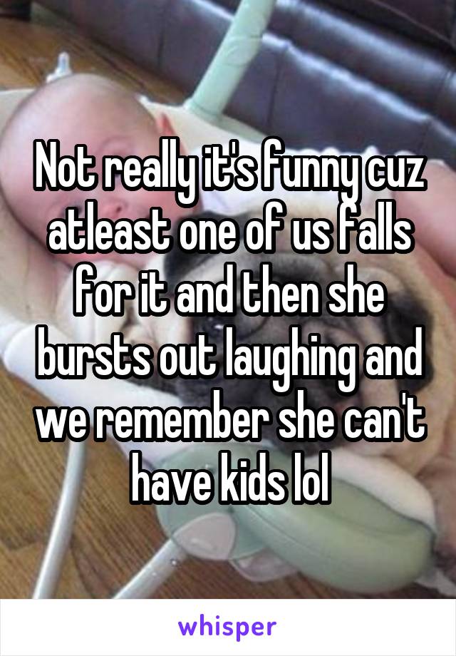 Not really it's funny cuz atleast one of us falls for it and then she bursts out laughing and we remember she can't have kids lol