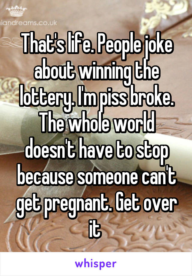 That's life. People joke about winning the lottery. I'm piss broke. The whole world doesn't have to stop because someone can't get pregnant. Get over it 