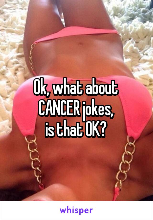 Ok, what about 
CANCER jokes, 
is that OK? 