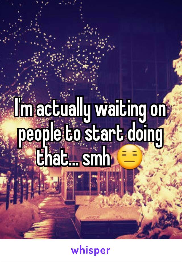 I'm actually waiting on people to start doing that... smh 😑