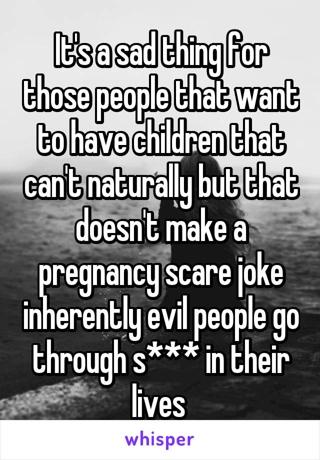 It's a sad thing for those people that want to have children that can't naturally but that doesn't make a pregnancy scare joke inherently evil people go through s*** in their lives 