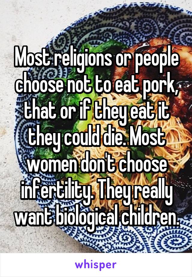 Most religions or people choose not to eat pork, that or if they eat it they could die. Most women don't choose infertility. They really want biological children.