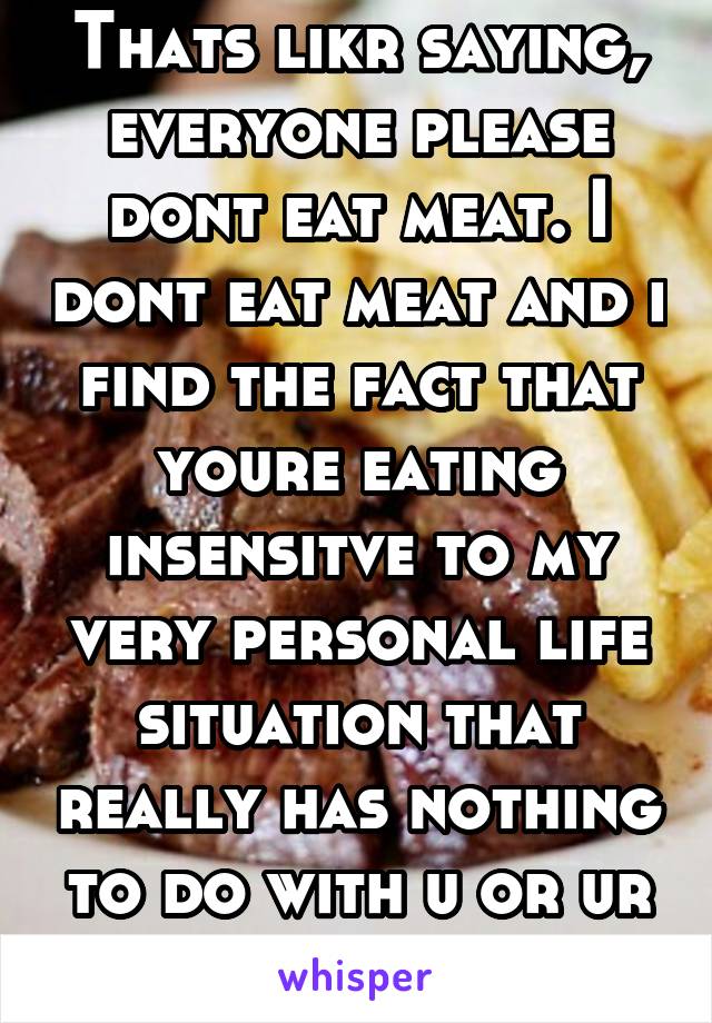 Thats likr saying, everyone please dont eat meat. I dont eat meat and i find the fact that youre eating insensitve to my very personal life situation that really has nothing to do with u or ur choices