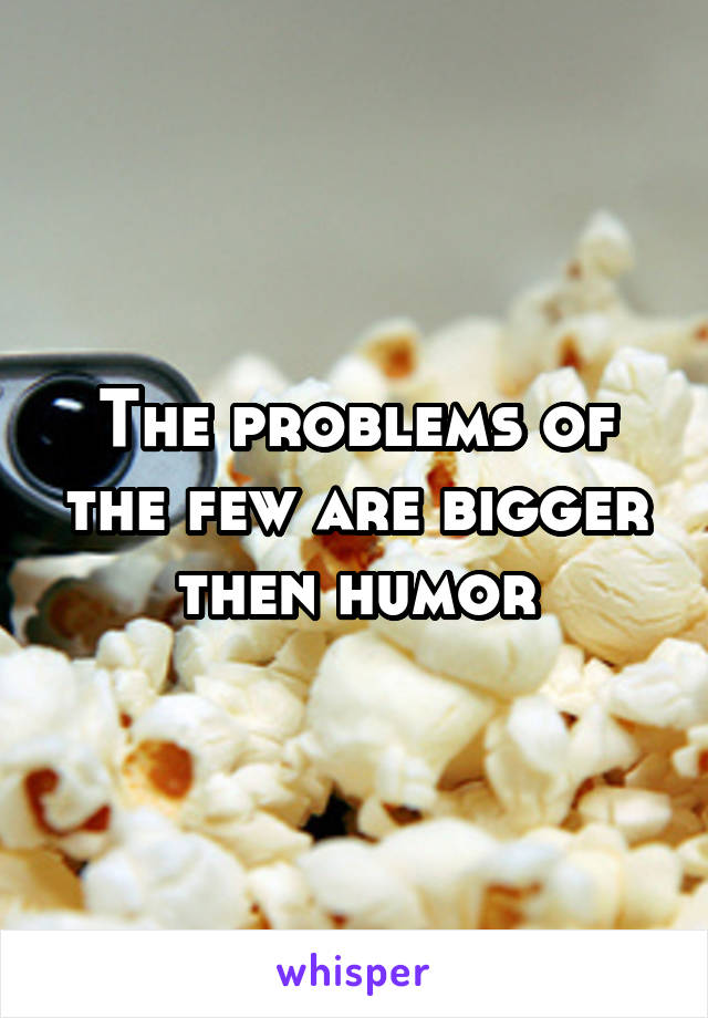 The problems of the few are bigger then humor