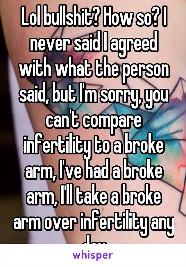 Lol bullshit? How so? I never said I agreed with what the person said, but I'm sorry, you can't compare infertility to a broke arm, I've had a broke arm, I'll take a broke arm over infertility any day