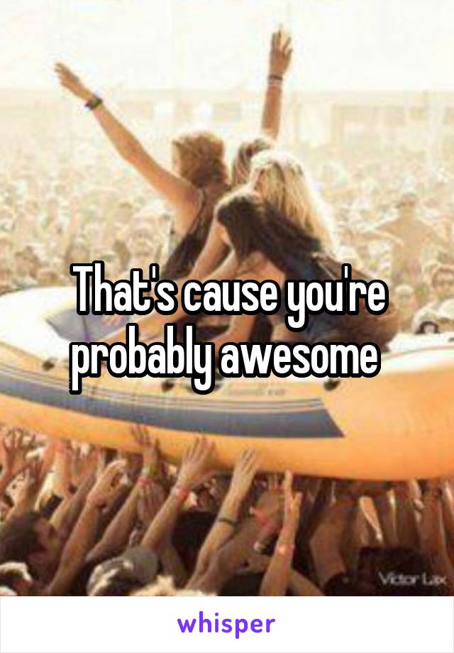 That's cause you're probably awesome 