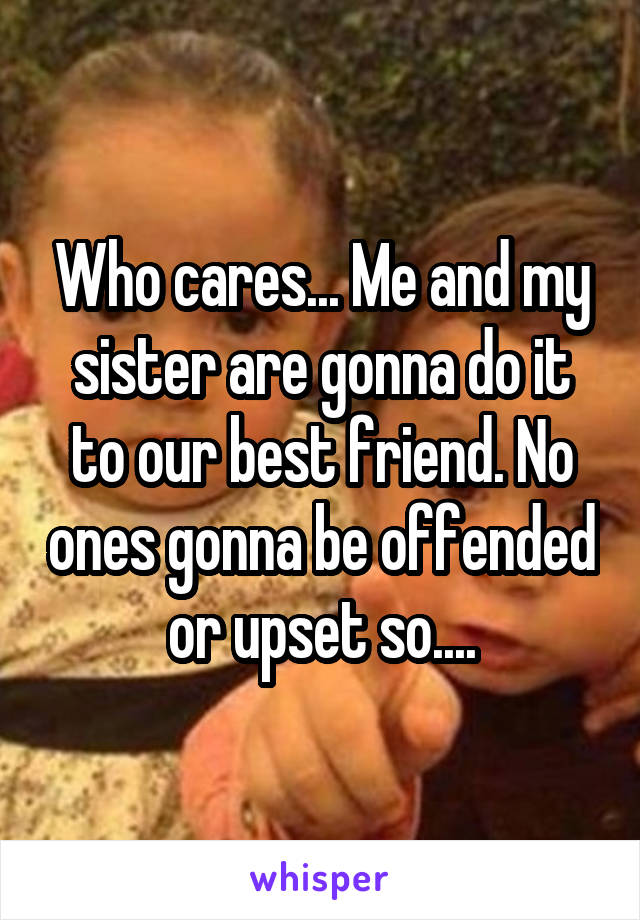 Who cares... Me and my sister are gonna do it to our best friend. No ones gonna be offended or upset so....