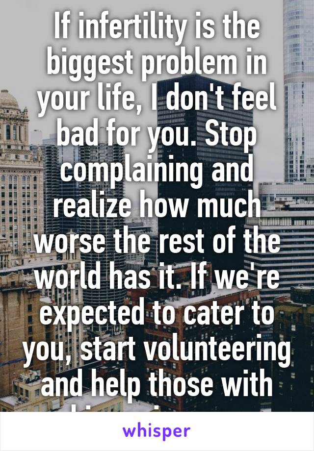 If infertility is the biggest problem in your life, I don't feel bad for you. Stop complaining and realize how much worse the rest of the world has it. If we're expected to cater to you, start volunteering and help those with bigger issues. 