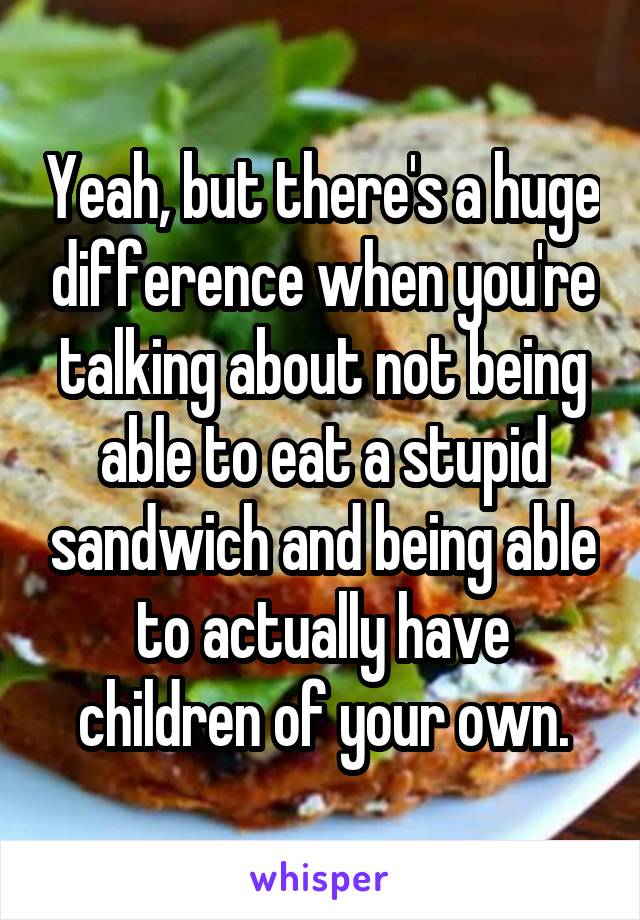 Yeah, but there's a huge difference when you're talking about not being able to eat a stupid sandwich and being able to actually have children of your own.