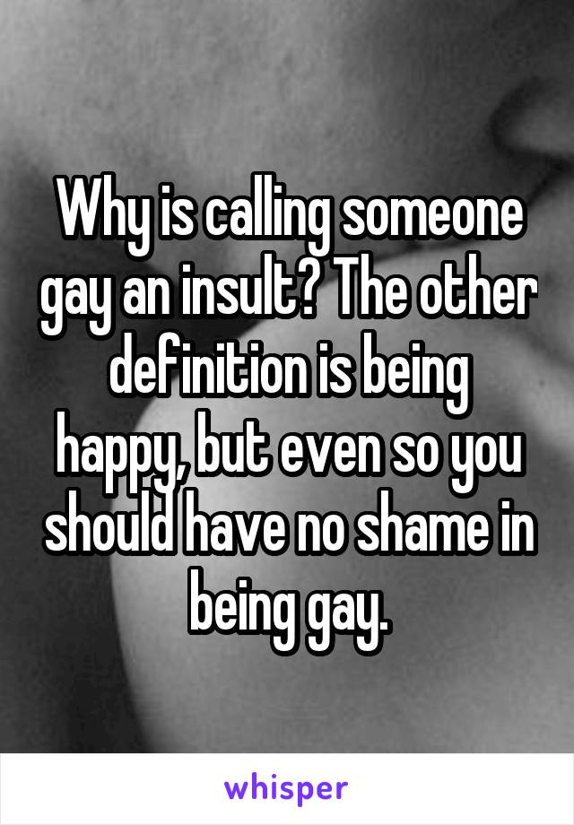 Why is calling someone gay an insult? The other definition is being happy, but even so you should have no shame in being gay.