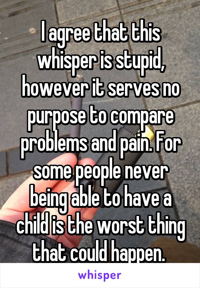 I agree that this whisper is stupid, however it serves no purpose to compare problems and pain. For some people never being able to have a child is the worst thing that could happen. 