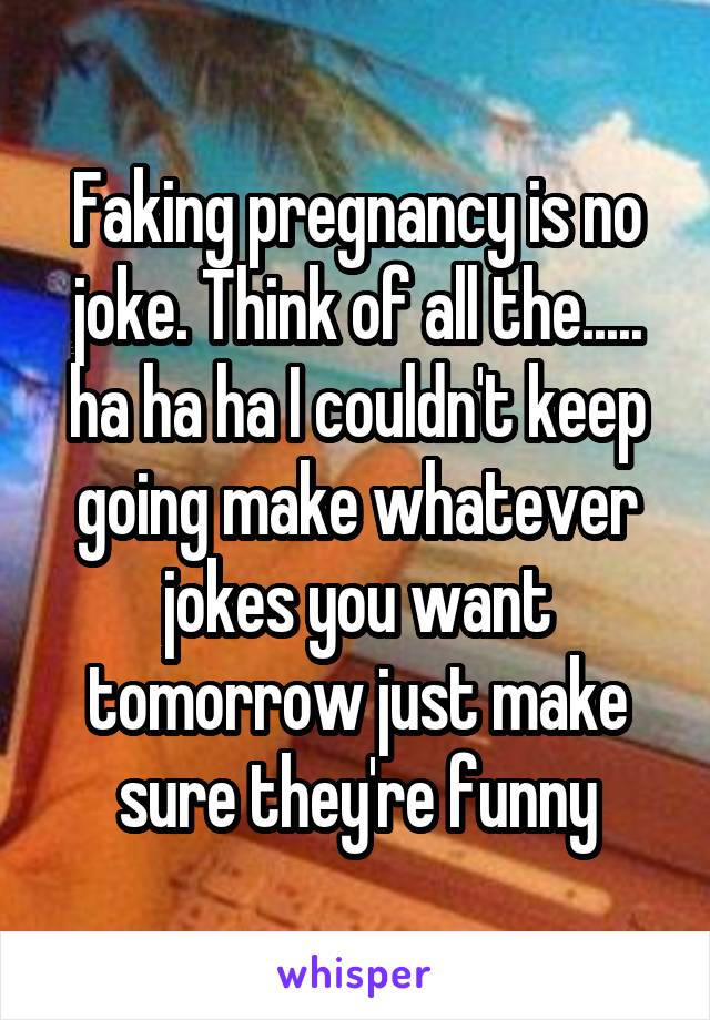 Faking pregnancy is no joke. Think of all the..... ha ha ha I couldn't keep going make whatever jokes you want tomorrow just make sure they're funny