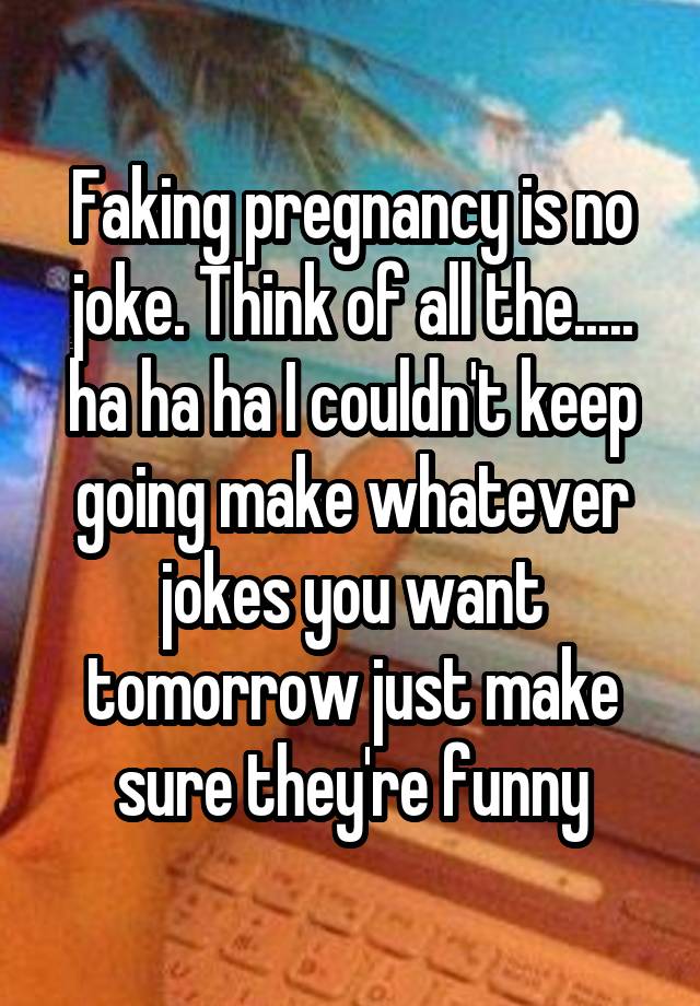 Faking pregnancy is no joke. Think of all the..... ha ha ha I couldn't keep going make whatever jokes you want tomorrow just make sure they're funny