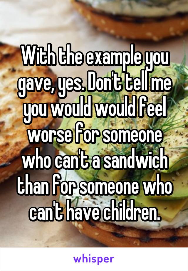 With the example you gave, yes. Don't tell me you would would feel worse for someone who can't a sandwich than for someone who can't have children.